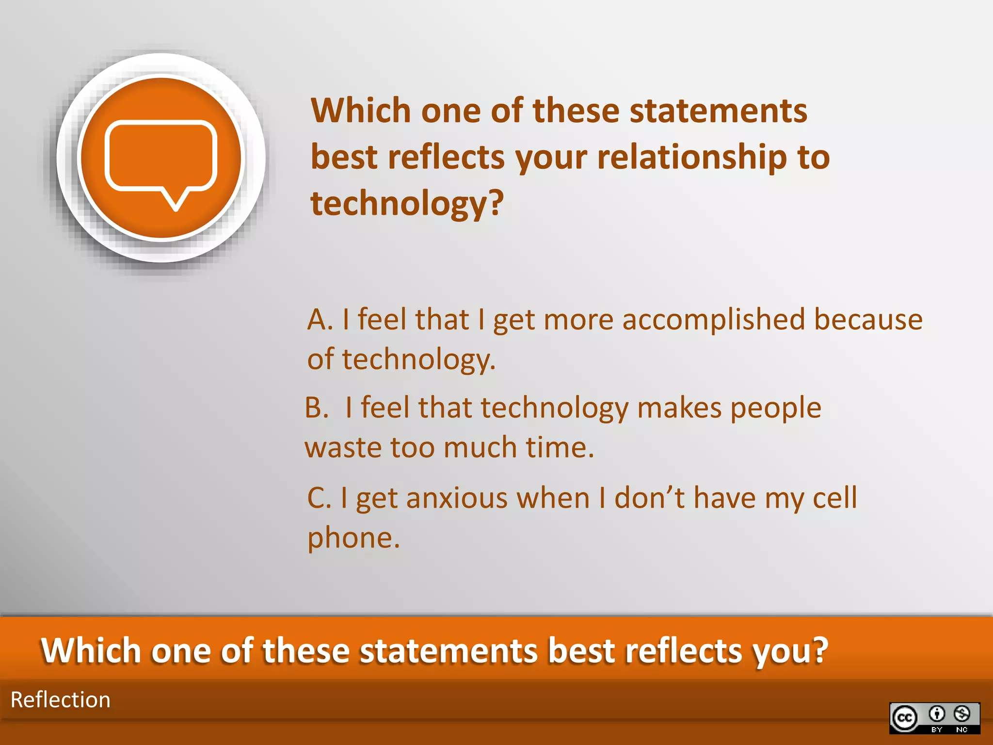 C. I get anxious when I don’t have my cell
phone.
A. I feel that I get more accomplished because
of technology.
Reflection
Which one of these statements best reflects you?
Which one of these statements
best reflects your relationship to
technology?
B. I feel that technology makes people
waste too much time.
 