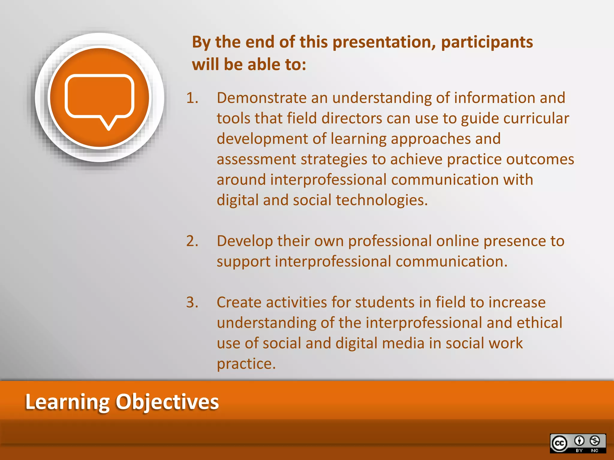 1. Demonstrate an understanding of information and
tools that field directors can use to guide curricular
development of learning approaches and
assessment strategies to achieve practice outcomes
around interprofessional communication with
digital and social technologies.
2. Develop their own professional online presence to
support interprofessional communication.
3. Create activities for students in field to increase
understanding of the interprofessional and ethical
use of social and digital media in social work
practice.
Learning Objectives
By the end of this presentation, participants
will be able to:
 
