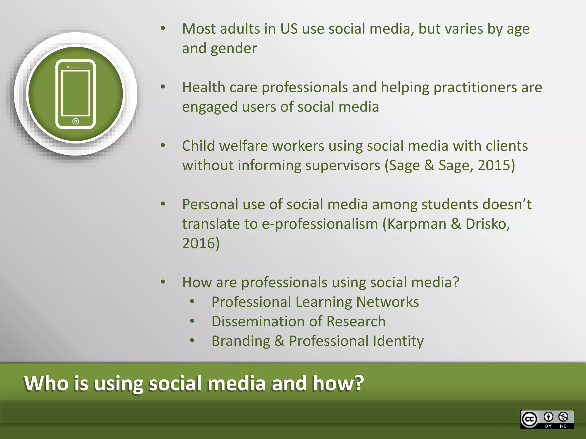 • Most adults in US use social media, but varies by age
and gender
• Health care professionals and helping practitioners are
engaged users of social media
• Child welfare workers using social media with clients
without informing supervisors (Sage & Sage, 2015)
• Personal use of social media among students doesn’t
translate to e-professionalism (Karpman & Drisko,
2016)
• How are professionals using social media?
• Professional Learning Networks
• Dissemination of Research
• Branding & Professional Identity
Who is using social media and how?
 