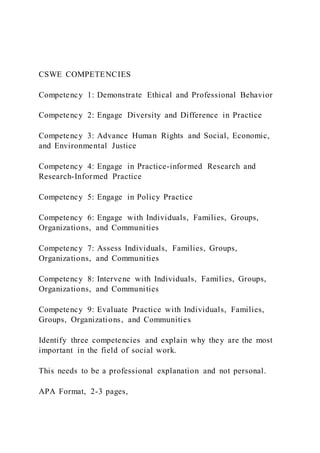 CSWE COMPETENCIES
Competency 1: Demonstrate Ethical and Professional Behavior
Competency 2: Engage Diversity and Difference in Practice
Competency 3: Advance Human Rights and Social, Economic,
and Environmental Justice
Competency 4: Engage in Practice-informed Research and
Research-Informed Practice
Competency 5: Engage in Policy Practice
Competency 6: Engage with Individuals, Families, Groups,
Organizations, and Communities
Competency 7: Assess Individuals, Families, Groups,
Organizations, and Communities
Competency 8: Intervene with Individuals, Families, Groups,
Organizations, and Communities
Competency 9: Evaluate Practice with Individuals, Families,
Groups, Organizations, and Communities
Identify three competencies and explain why they are the most
important in the field of social work.
This needs to be a professional explanation and not personal.
APA Format, 2-3 pages,
 