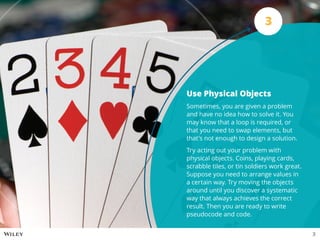 Use Physical Objects
Sometimes, you are given a problem
and have no idea how to solve it. You
may know that a loop is required, or
that you need to swap elements, but
that’s not enough to design a solution.
Try acting out your problem with
physical objects. Coins, playing cards,
scrabble tiles, or tin soldiers work great.
Suppose you need to arrange values in
a certain way. Try moving the objects
around until you discover a systematic
way that always achieves the correct
result. Then you are ready to write
pseudocode and code.
3
3
 