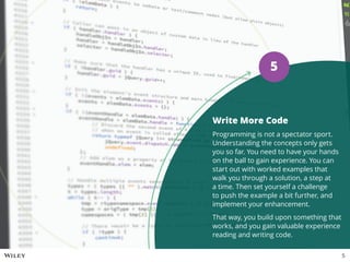 Write More Code
Programming is not a spectator sport.
Understanding the concepts only gets
you so far. You need to have your hands
on the ball to gain experience. You can
start out with worked examples that
walk you through a solution, a step at
a time. Then set yourself a challenge
to push the example a bit further, and
implement your enhancement.
That way, you build upon something that
works, and you gain valuable experience
reading and writing code.
5
5
 