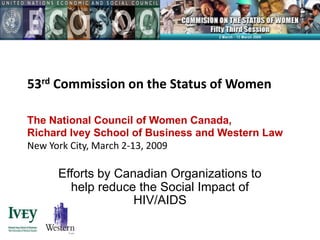 53rd Commission on the Status of Women

The National Council of Women Canada,
Richard Ivey School of Business and Western Law
New York City, March 2-13, 2009

     Efforts by Canadian Organizations to
       help reduce the Social Impact of
                   HIV/AIDS
 