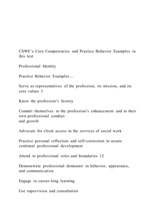 CSWE’s Core Competencies and Practice Behavior Examples in
this text
Professional Identity
Practice Behavior Examples…
Serve as representatives of the profession, its mission, and its
core values 3
Know the profession’s history
Commit themselves to the profession’s enhancement and to their
own professional conduct
and growth
Advocate for client access to the services of social work
Practice personal reflection and self-correction to assure
continual professional development
Attend to professional roles and boundaries 12
Demonstrate professional demeanor in behavior, appearance,
and communication
Engage in career-long learning
Use supervision and consultation
 