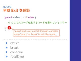 早期 Exit を保証
guard
guard value != 0 else {
// ここでスコープを抜けるコードを書かないとエラー
}
'guard' body may not fall through, consider
using 'return' or 'break' to exit the scope
▶ return
▶ break
▶ continue
▶ fatalError
 
