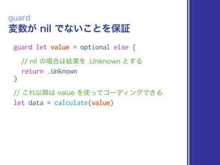 変数が nil でないことを保証
guard
guard let value = optional else {
// nil の場合は結果を .Unknown とする
return .Unknown
}
// これ以降は value を使ってコーディングできる
let data = calculate(value)
 