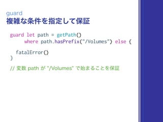 複雑な条件を指定して保証
guard
guard let path = getPath()
where path.hasPrefix("/Volumes") else {
fatalError()
}
// 変数 path が "/Volumes" で始まることを保証
 