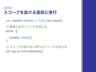 スコープを抜ける直前に実行
defer
var handle:Handle = File.open(path)
// 最後に必ずリソースを閉じる
defer {
handle.close()
}
// スコープを抜けない限りはリソースを使える
string.writeTo(&handle)
 
