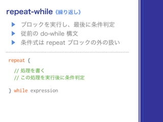 ▶ ブロックを実行し、最後に条件判定
▶ 従前の do-while 構文
▶ 条件式は repeat ブロックの外の扱い
repeat-while《繰り返し》
repeat {
// 処理を書く 
// この処理を実行後に条件判定
} while expression
 