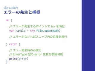 エラーの発生と捕捉
do-catch
do {
// エラーが発生するポイントで try を明記
var handle = try File.open(path)
// エラーがなければスコープ内の処理を続行
} catch {
// エラー発生時のみ実行 
// ErrorType 型の error 変数を参照可能
print(error)
}
 