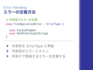 エラーの定義方法
Error Handling
// 列挙型でエラーを定義
enum FileOperationError : ErrorType {
case FailedToOpen
case NotPermitted(String)
}
▶ 列挙型を ErrorType に準拠
▶ 列挙型がエラードメイン
▶ 列挙子で関連するエラーを定義する
 