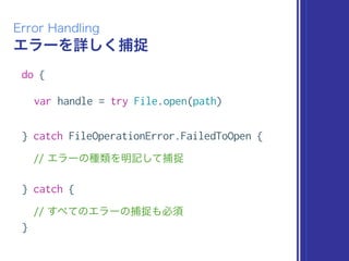 エラーを詳しく捕捉
Error Handling
do {
var handle = try File.open(path)
} catch FileOperationError.FailedToOpen {
// エラーの種類を明記して捕捉
} catch {
// すべてのエラーの捕捉も必須
}
 