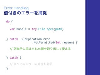値付きのエラーを捕捉
Error Handling
do {
var handle = try File.open(path)
} catch FileOperationError
.NotPermitted(let reason) {
// 列挙子に添えられた値を取り出して使える
} catch {
// すべてのエラーの捕捉も必須
}
 
