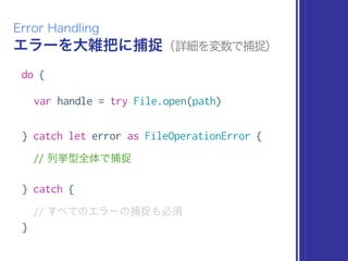 エラーを大雑把に捕捉（詳細を変数で捕捉）
Error Handling
do {
var handle = try File.open(path)
} catch let error as FileOperationError {
// 列挙型全体で捕捉
} catch {
// すべてのエラーの捕捉も必須
}
 