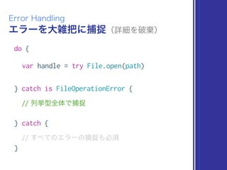 エラーを大雑把に捕捉（詳細を破棄）
Error Handling
do {
var handle = try File.open(path)
} catch is FileOperationError {
// 列挙型全体で捕捉
} catch {
// すべてのエラーの捕捉も必須
}
 