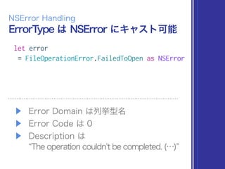 ErrorType は NSError にキャスト可能
NSError Handling
let error
= FileOperationError.FailedToOpen as NSError
▶ Error Domain は列挙型名
▶ Error Code は 0
▶ Description は 
The operation couldnt be completed. (…)
 