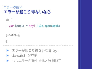 エラーが起こり得ないなら
エラーの扱い
do {
var handle = try! File.open(path)
} catch {
}
▶ エラーが起こり得ないなら try!
▶ do-catch が不要
▶ もしエラーが発生すると強制終了
 