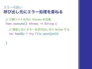 呼び出し元にエラー処理を委ねる
エラーの扱い
// 引数リストの次に throws を記載
func execute() throws -> String {
// 捕捉しないエラーを呼び出し元へ throw する
var handle = try File.open(path)
}
 