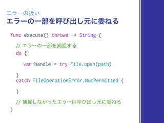 エラーの一部を呼び出し元に委ねる
エラーの扱い
func execute() throws -> String {
// エラーの一部を捕捉する
do {
var handle = try File.open(path)
}
catch FileOperationError.NotPermitted {
}
// 捕捉しなかったエラーは呼び出し元に委ねる
}
 