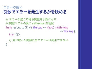 引数でエラーを発生するかを決める
エラーの扱い
// エラーが起こり得る関数を引数にとり 
// 関数リストの後に rethrows を明記
func execute(f:() throws -> Void) rethrows
-> String {
try f()
// 受け取った関数以外でエラーは発生できない
}
 