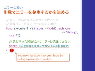 引数でエラーを発生するかを決める
エラーの扱い
// エラーが起こり得る関数を引数にとり 
// 関数リストの後に rethrows を明記
func execute(f:() throws -> Void) rethrows
-> String {
try f()
// 受け取った関数以外でエラーは発生できない
throw FileOperationError.FailedToOpen
}
'rethrows' function may only throw by
calling a parameter function
 