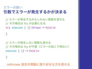 引数でエラーが発生するかが決まる
エラーの扱い
// エラーが発生するかもしれない関数を渡せる
// その場合は try が必要になる
try execute { () throws -> Void in
}
// エラーが発生しない関数も渡せる
// その場合は try が不要（エラーが起こり得ない）
execute { () -> Void in
}
rethrows 指定の関数に限り好きな方を渡せる
 