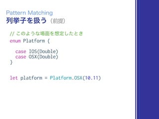 列挙子を扱う（前提）
Pattern Matching
// このような場面を想定したとき
enum Platform {
case IOS(Double)
case OSX(Double)
}
let platform = Platform.OSX(10.11)
 