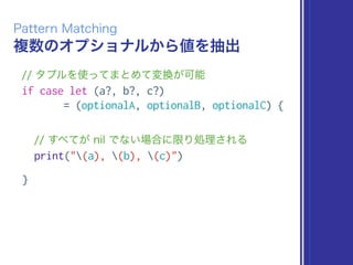 複数のオプショナルから値を抽出
Pattern Matching
// タプルを使ってまとめて変換が可能
if case let (a?, b?, c?)
= (optionalA, optionalB, optionalC) {
// すべてが nil でない場合に限り処理される
print("(a), (b), (c)")
}
 