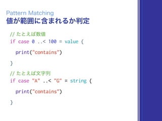 値が範囲に含まれるか判定
Pattern Matching
// たとえば数値
if case 0 ..< 100 = value {
print("contains")
}
// たとえば文字列
if case "A" ..< "G" = string {
print("contains")
}
 