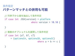 パターンマッチとの併用も可能
条件指定
// 列挙子から値を抽出して条件判定
if case let .OSX(version) = platform
where version > 10.10 {
}
// 複数のオプショナルを展開して条件判定
if case let (a?, b?, c?)
= (optionalA, optionalB, optionalC)
where a + b == c {
}
 