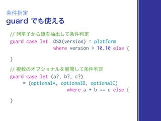 guard でも使える
条件指定
// 列挙子から値を抽出して条件判定
guard case let .OSX(version) = platform
where version > 10.10 else {
}
// 複数のオプショナルを展開して条件判定
guard case let (a?, b?, c?)
= (optionalA, optionalB, optionalC)
where a + b == c else {
}
 