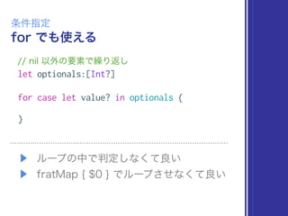 for でも使える
条件指定
// nil 以外の要素で繰り返し
let optionals:[Int?]
for case let value? in optionals {
}
▶ ループの中で判定しなくて良い
▶ fratMap { $0 } でループさせなくて良い
 