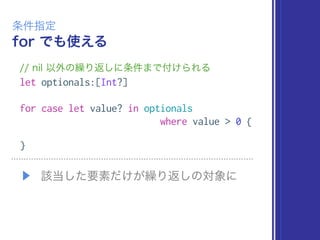 for でも使える
条件指定
// nil 以外の繰り返しに条件まで付けられる
let optionals:[Int?]
for case let value? in optionals
where value > 0 {
}
▶ 該当した要素だけが繰り返しの対象に
 