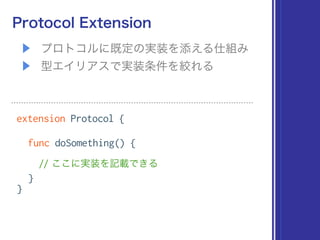 ▶ プロトコルに既定の実装を添える仕組み
▶ 型エイリアスで実装条件を絞れる
Protocol Extension
extension Protocol {
func doSomething() {
// ここに実装を記載できる
}
}
 