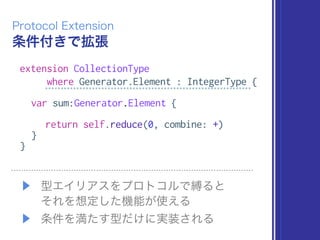 条件付きで拡張
Protocol Extension
extension CollectionType
where Generator.Element : IntegerType {
var sum:Generator.Element {
return self.reduce(0, combine: +)
}
}
▶ 型エイリアスをプロトコルで縛ると 
それを想定した機能が使える
▶ 条件を満たす型だけに実装される
 
