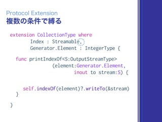 複数の条件で縛る
Protocol Extension
extension CollectionType where
Index : Streamable,
Generator.Element : IntegerType {
func printIndexOf<S:OutputStreamType>
(element:Generator.Element,
inout to stream:S) {
self.indexOf(element)?.writeTo(&stream)
}
}
 