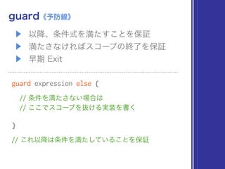 ▶ 以降、条件式を満たすことを保証
▶ 満たさなければスコープの終了を保証
▶ 早期 Exit
guard《予防線》
guard expression else {
// 条件を満たさない場合は 
// ここでスコープを抜ける実装を書く
}
// これ以降は条件を満たしていることを保証
 