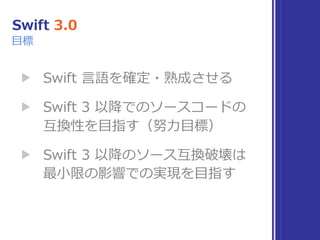 Swift 3.0
▶ Swift ⾔語を確定・熟成させる
▶ Swift 3 以降でのソースコードの 
互換性を⽬指す（努⼒⽬標）
▶ Swift 3 以降のソース互換破壊は 
最⼩限の影響での実現を⽬指す
⽬標
 