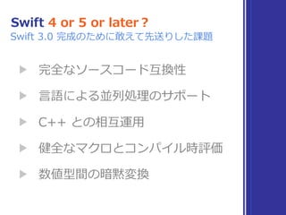 Swift 4 or 5 or later？
▶ 完全なソースコード互換性
▶ ⾔語による並列処理のサポート
▶ C++ との相互運⽤
▶ 健全なマクロとコンパイル時評価
▶ 数値型間の暗黙変換
Swift 3.0 完成のために敢えて先送りした課題
 