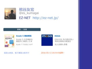 熊⾕友宏
Xcode 5 徹底解説 MOSA
Xcode 5 の全機能を 
徹底的に解説した本
OSX/iOS 系の歴史深い 
有料会員制の勉強会
紙版は絶版、電⼦書籍は販売中 2016-05-13 まさかの延期！
Xcode 7 でも役⽴つはず
@es_kumagai
EZ-NET http://ez-net.jp/
書籍 / 登壇
 