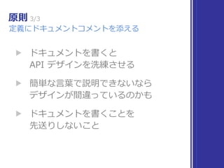 原則 3/3
定義にドキュメントコメントを添える
▶ ドキュメントを書くと 
API デザインを洗練させる
▶ 簡単な⾔葉で説明できないなら 
デザインが間違っているのかも
▶ ドキュメントを書くことを 
先送りしないこと
 