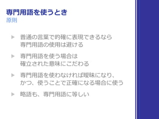 専⾨⽤語を使うとき
原則
▶ 普通の⾔葉で的確に表現できるなら 
専⾨⽤語の使⽤は避ける
▶ 専⾨⽤語を使う場合は 
確⽴された意味にこだわる
▶ 専⾨⽤語を使わなければ曖昧になり、 
かつ、使うことで正確になる場合に使う
▶ 略語も、専⾨⽤語に等しい
 