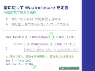 func function() -> (@autoclosure () -> Int) -> Int {
return { (f: @autoclosure () -> Int) in f() }
}
// 関数で得た、関数を取る関数に、値をそのまま渡せる
let f = function()
let result = f(100)
 