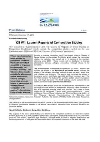 Press Release                                                                                        C. 35-10

                          th
El Salvador, December 13 , 2010.

Competition Advocacy

         CS Will Launch Reports of Competition Studies
The Competition Superintendence (CS) will launch its “Reports of Sector Studies on
Competition Conditions”, which contain the competition studies carried out by said
institution since 2006 until 2010 in 12 sectors of the country´s economy.

 “These reports comprise           In order to promote competition, the CS will launch today its “Reports of
                                   Sector Studies on Competition Conditions” which contain the competition
 sector studies on                 studies the institution has carried out in 12 sectors of the country´s
 competition conditions            economy since 2006. These reports will be distributed to libraries,
 that the CS carried out           associations, schools, colleges, universities, amongst others, to be
 since 2006 in 12 sectors          consulted.
 fundamental for the
                                   The aforementioned studies have structured into four books. The first one
 country´s economy. The            contains the studies of the agricultural and inputs sector, including the
 CS makes these results            studies of the following industries: poultry (chickens and eggs), sugar, rice,
 available for all economic        milk, cheeses, and fertilizers. The second book comprises the studies of
 agents, associations,             the energy sector: liquid fuels, electricity, and liquid petroleum gas. The
                                   third book contains the studies of the services sector: telecommunications
 schools, colleges,
                                   and road freight transport. The fourth and last volume contains the two
 universities, amongst             studies conducted on the pharmaceuticals sector.
 others, to be consulted in
 order to promote            Said sectors were studied due to the fact that they are fundamental for the
 competition in the          country´s economic and social development, since they create thousands of
                             jobs and massively generate goods and services. As a result of these
 country”, informed Jose
                             studies the CS has issued 72 public policy recommendations to 11 public
 Enrique Sorto, Alternate    institutions. Some of these institutions are: Ministry of Economy, Ministry of
 Competition                 the      Treasury,   General     Superintendence        of   Electricity  and
Telecommunications, Consumer Protection Authority, the Ministry of Public Health and Social Assistance,
amongst others

The follow-up of the recommendations issued as a result of the aforementioned studies has a great potential
in obtaining considerable benefits in the sectors´ performance, generating more economic efficiency and
consumer welfare.

About the Sector Studies on Competition Conditions

The purpose of the above cited studies is to determine the competition conditions in which the markets
function, by means of an analysis of their composition, participants, supply and demand evolution, associated
price and cost analysis, applicable legal framework, amongst others, in order to diagnose and propose the
necessary measures to strengthen and improve the sector´s competition conditions, if that were the case.
 