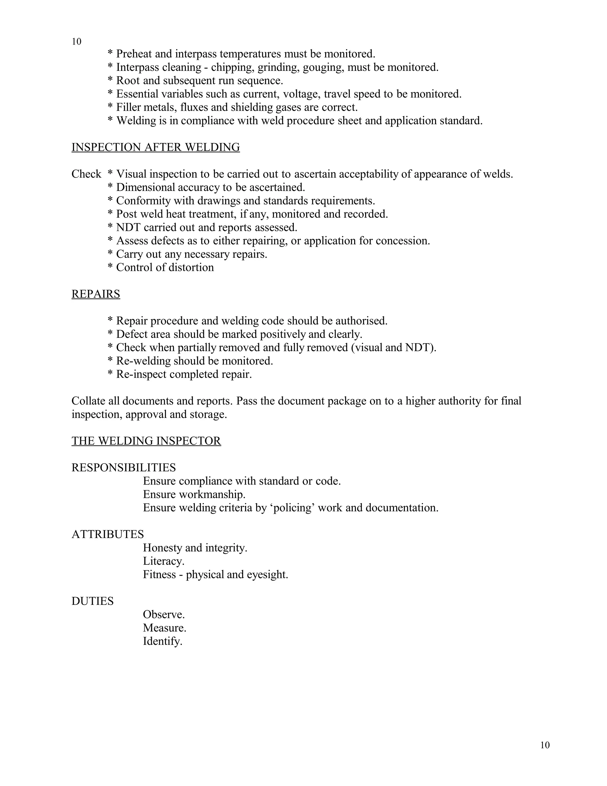 * Preheat and interpass temperatures must be monitored.
* Interpass cleaning - chipping, grinding, gouging, must be monitored.
* Root and subsequent run sequence.
* Essential variables such as current, voltage, travel speed to be monitored.
* Filler metals, fluxes and shielding gases are correct.
* Welding is in compliance with weld procedure sheet and application standard.
INSPECTION AFTER WELDING
Check * Visual inspection to be carried out to ascertain acceptability of appearance of welds.
* Dimensional accuracy to be ascertained.
* Conformity with drawings and standards requirements.
* Post weld heat treatment, if any, monitored and recorded.
* NDT carried out and reports assessed.
* Assess defects as to either repairing, or application for concession.
* Carry out any necessary repairs.
* Control of distortion
REPAIRS
* Repair procedure and welding code should be authorised.
* Defect area should be marked positively and clearly.
* Check when partially removed and fully removed (visual and NDT).
* Re-welding should be monitored.
* Re-inspect completed repair.
Collate all documents and reports. Pass the document package on to a higher authority for final
inspection, approval and storage.
THE WELDING INSPECTOR
RESPONSIBILITIES
Ensure compliance with standard or code.
Ensure workmanship.
Ensure welding criteria by ‘policing’ work and documentation.
ATTRIBUTES
Honesty and integrity.
Literacy.
Fitness - physical and eyesight.
DUTIES
Observe.
Measure.
Identify.
10
10
 