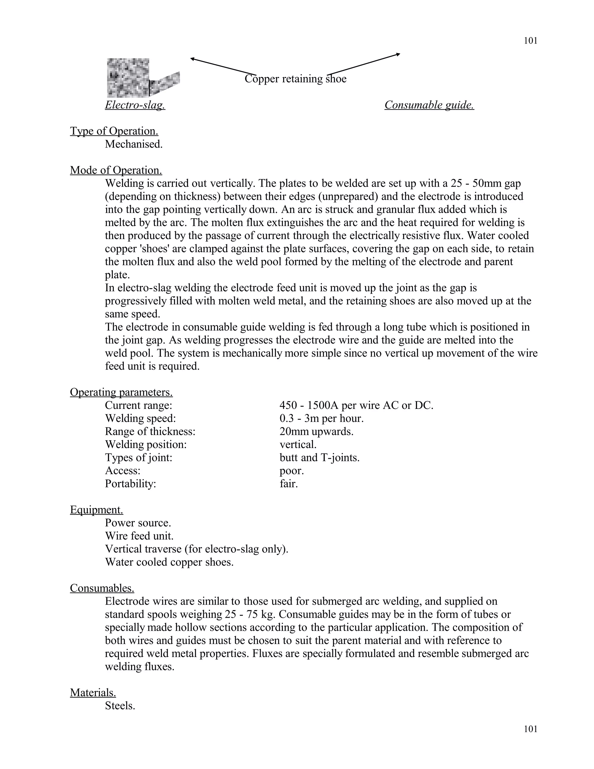 Copper retaining shoe
Electro-slag. Consumable guide.
Type of Operation.
Mechanised.
Mode of Operation.
Welding is carried out vertically. The plates to be welded are set up with a 25 - 50mm gap
(depending on thickness) between their edges (unprepared) and the electrode is introduced
into the gap pointing vertically down. An arc is struck and granular flux added which is
melted by the arc. The molten flux extinguishes the arc and the heat required for welding is
then produced by the passage of current through the electrically resistive flux. Water cooled
copper 'shoes' are clamped against the plate surfaces, covering the gap on each side, to retain
the molten flux and also the weld pool formed by the melting of the electrode and parent
plate.
In electro-slag welding the electrode feed unit is moved up the joint as the gap is
progressively filled with molten weld metal, and the retaining shoes are also moved up at the
same speed.
The electrode in consumable guide welding is fed through a long tube which is positioned in
the joint gap. As welding progresses the electrode wire and the guide are melted into the
weld pool. The system is mechanically more simple since no vertical up movement of the wire
feed unit is required.
Operating parameters.
Current range: 450 - 1500A per wire AC or DC.
Welding speed: 0.3 - 3m per hour.
Range of thickness: 20mm upwards.
Welding position: vertical.
Types of joint: butt and T-joints.
Access: poor.
Portability: fair.
Equipment.
Power source.
Wire feed unit.
Vertical traverse (for electro-slag only).
Water cooled copper shoes.
Consumables.
Electrode wires are similar to those used for submerged arc welding, and supplied on
standard spools weighing 25 - 75 kg. Consumable guides may be in the form of tubes or
specially made hollow sections according to the particular application. The composition of
both wires and guides must be chosen to suit the parent material and with reference to
required weld metal properties. Fluxes are specially formulated and resemble submerged arc
welding fluxes.
Materials.
Steels.
101
101
 