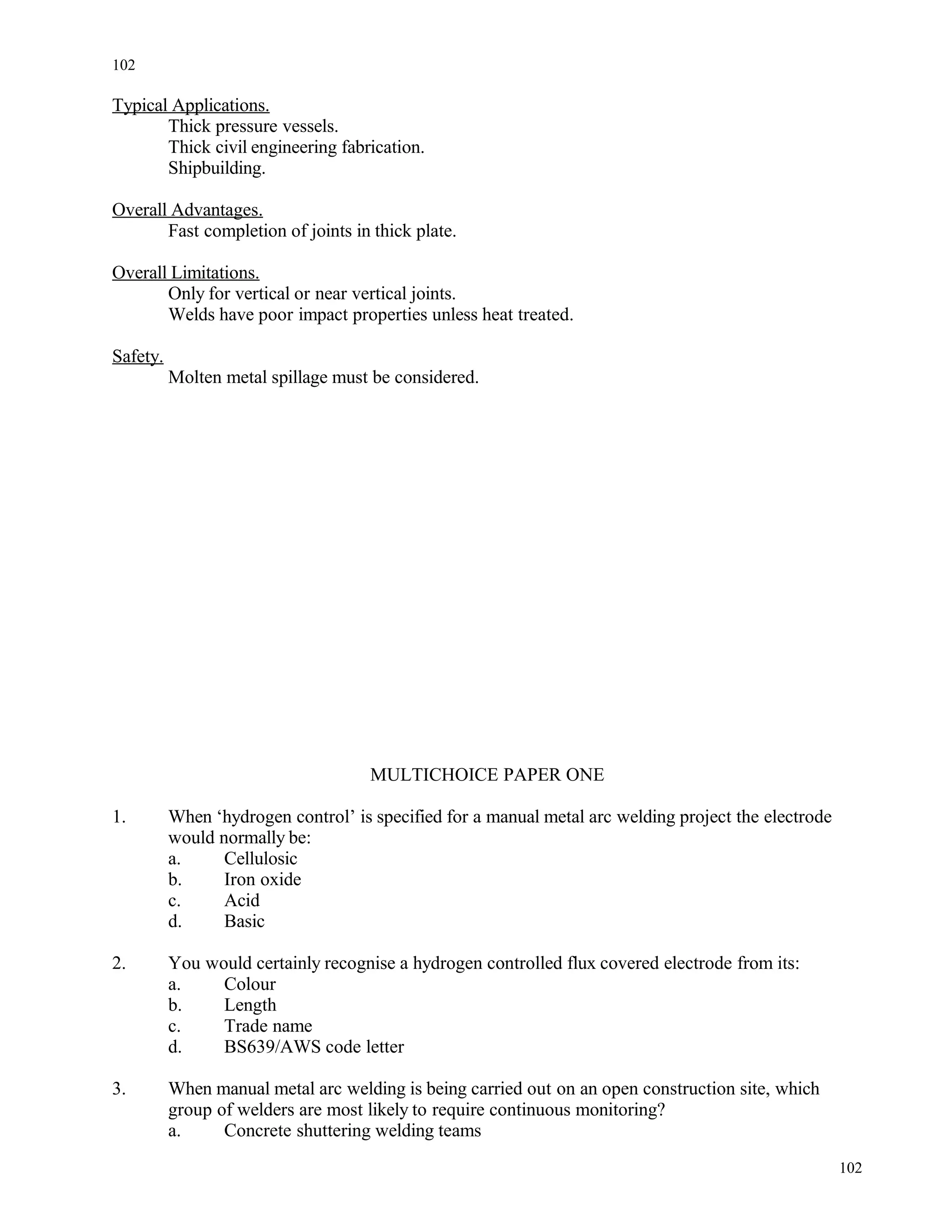 Typical Applications.
Thick pressure vessels.
Thick civil engineering fabrication.
Shipbuilding.
Overall Advantages.
Fast completion of joints in thick plate.
Overall Limitations.
Only for vertical or near vertical joints.
Welds have poor impact properties unless heat treated.
Safety.
Molten metal spillage must be considered.
MULTICHOICE PAPER ONE
1. When ‘hydrogen control’ is specified for a manual metal arc welding project the electrode
would normally be:
a. Cellulosic
b. Iron oxide
c. Acid
d. Basic
2. You would certainly recognise a hydrogen controlled flux covered electrode from its:
a. Colour
b. Length
c. Trade name
d. BS639/AWS code letter
3. When manual metal arc welding is being carried out on an open construction site, which
group of welders are most likely to require continuous monitoring?
a. Concrete shuttering welding teams
102
102
 