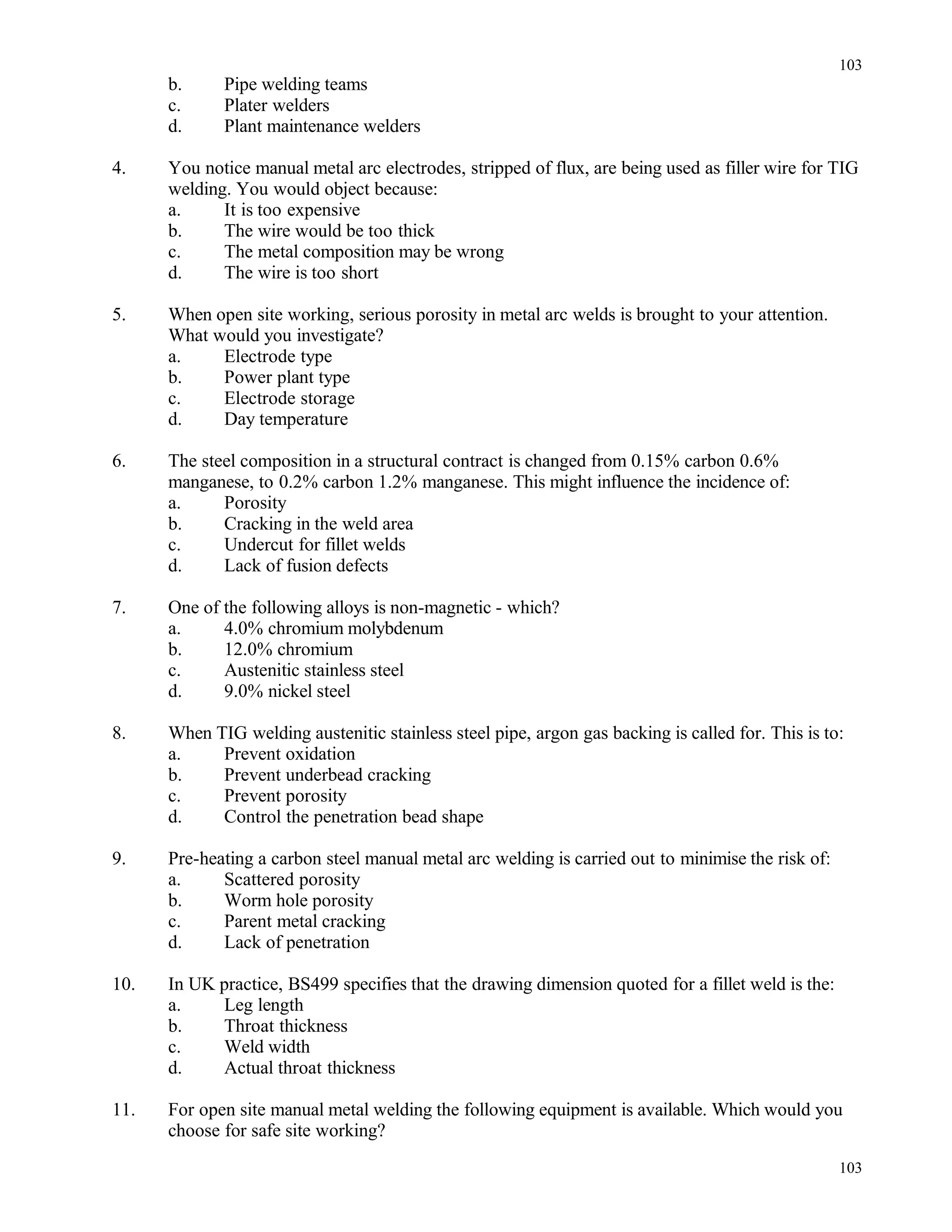 b. Pipe welding teams
c. Plater welders
d. Plant maintenance welders
4. You notice manual metal arc electrodes, stripped of flux, are being used as filler wire for TIG
welding. You would object because:
a. It is too expensive
b. The wire would be too thick
c. The metal composition may be wrong
d. The wire is too short
5. When open site working, serious porosity in metal arc welds is brought to your attention.
What would you investigate?
a. Electrode type
b. Power plant type
c. Electrode storage
d. Day temperature
6. The steel composition in a structural contract is changed from 0.15% carbon 0.6%
manganese, to 0.2% carbon 1.2% manganese. This might influence the incidence of:
a. Porosity
b. Cracking in the weld area
c. Undercut for fillet welds
d. Lack of fusion defects
7. One of the following alloys is non-magnetic - which?
a. 4.0% chromium molybdenum
b. 12.0% chromium
c. Austenitic stainless steel
d. 9.0% nickel steel
8. When TIG welding austenitic stainless steel pipe, argon gas backing is called for. This is to:
a. Prevent oxidation
b. Prevent underbead cracking
c. Prevent porosity
d. Control the penetration bead shape
9. Pre-heating a carbon steel manual metal arc welding is carried out to minimise the risk of:
a. Scattered porosity
b. Worm hole porosity
c. Parent metal cracking
d. Lack of penetration
10. In UK practice, BS499 specifies that the drawing dimension quoted for a fillet weld is the:
a. Leg length
b. Throat thickness
c. Weld width
d. Actual throat thickness
11. For open site manual metal welding the following equipment is available. Which would you
choose for safe site working?
103
103
 