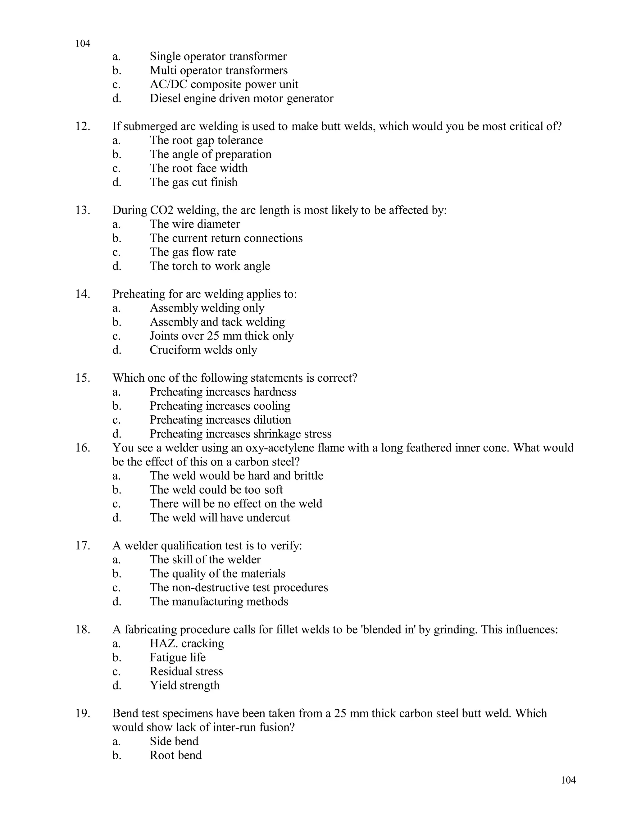 a. Single operator transformer
b. Multi operator transformers
c. AC/DC composite power unit
d. Diesel engine driven motor generator
12. If submerged arc welding is used to make butt welds, which would you be most critical of?
a. The root gap tolerance
b. The angle of preparation
c. The root face width
d. The gas cut finish
13. During CO2 welding, the arc length is most likely to be affected by:
a. The wire diameter
b. The current return connections
c. The gas flow rate
d. The torch to work angle
14. Preheating for arc welding applies to:
a. Assembly welding only
b. Assembly and tack welding
c. Joints over 25 mm thick only
d. Cruciform welds only
15. Which one of the following statements is correct?
a. Preheating increases hardness
b. Preheating increases cooling
c. Preheating increases dilution
d. Preheating increases shrinkage stress
16. You see a welder using an oxy-acetylene flame with a long feathered inner cone. What would
be the effect of this on a carbon steel?
a. The weld would be hard and brittle
b. The weld could be too soft
c. There will be no effect on the weld
d. The weld will have undercut
17. A welder qualification test is to verify:
a. The skill of the welder
b. The quality of the materials
c. The non-destructive test procedures
d. The manufacturing methods
18. A fabricating procedure calls for fillet welds to be 'blended in' by grinding. This influences:
a. HAZ. cracking
b. Fatigue life
c. Residual stress
d. Yield strength
19. Bend test specimens have been taken from a 25 mm thick carbon steel butt weld. Which
would show lack of inter-run fusion?
a. Side bend
b. Root bend
104
104
 