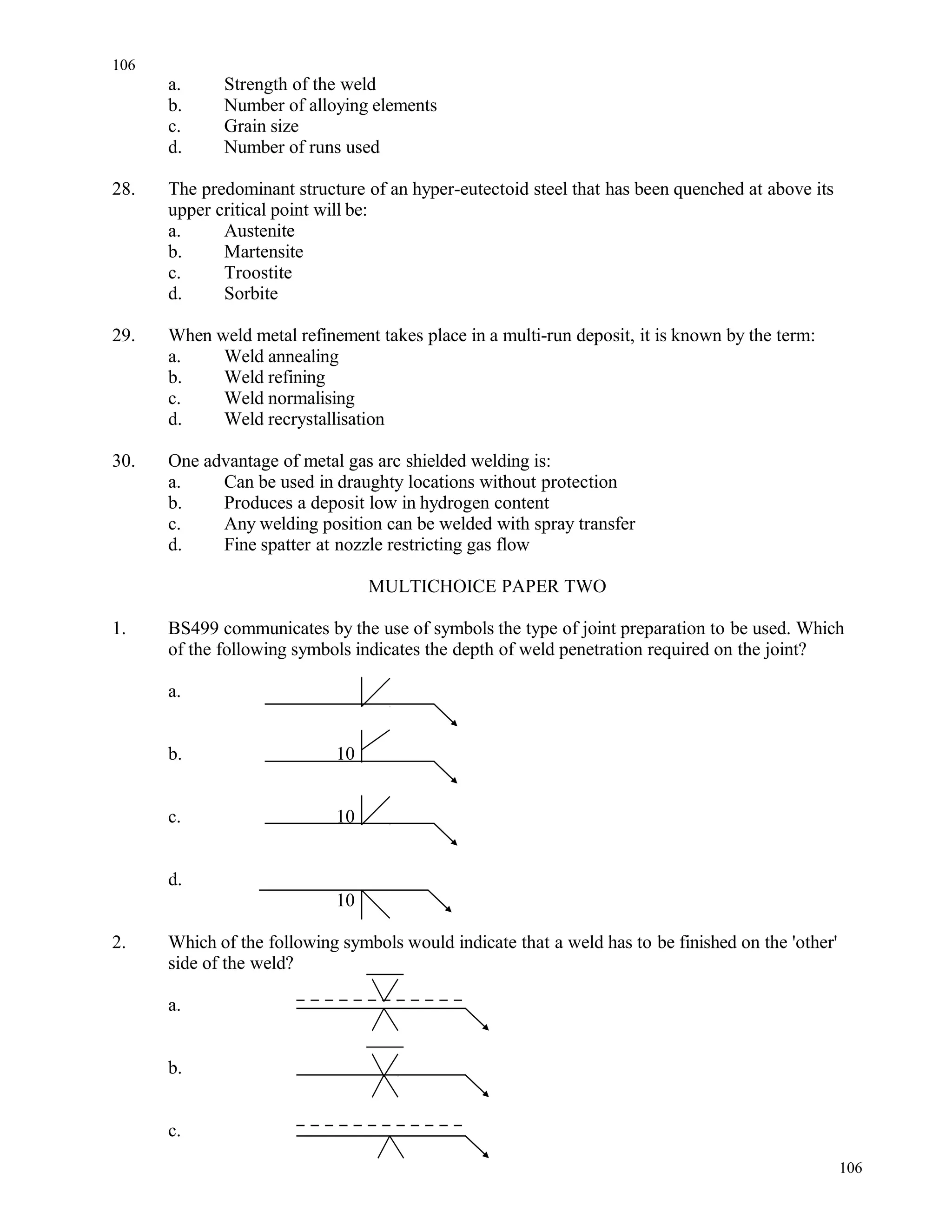 a. Strength of the weld
b. Number of alloying elements
c. Grain size
d. Number of runs used
28. The predominant structure of an hyper-eutectoid steel that has been quenched at above its
upper critical point will be:
a. Austenite
b. Martensite
c. Troostite
d. Sorbite
29. When weld metal refinement takes place in a multi-run deposit, it is known by the term:
a. Weld annealing
b. Weld refining
c. Weld normalising
d. Weld recrystallisation
30. One advantage of metal gas arc shielded welding is:
a. Can be used in draughty locations without protection
b. Produces a deposit low in hydrogen content
c. Any welding position can be welded with spray transfer
d. Fine spatter at nozzle restricting gas flow
MULTICHOICE PAPER TWO
1. BS499 communicates by the use of symbols the type of joint preparation to be used. Which
of the following symbols indicates the depth of weld penetration required on the joint?
a.
b. 10
c. 10
d.
10
2. Which of the following symbols would indicate that a weld has to be finished on the 'other'
side of the weld?
a.
b.
c.
106
106
 